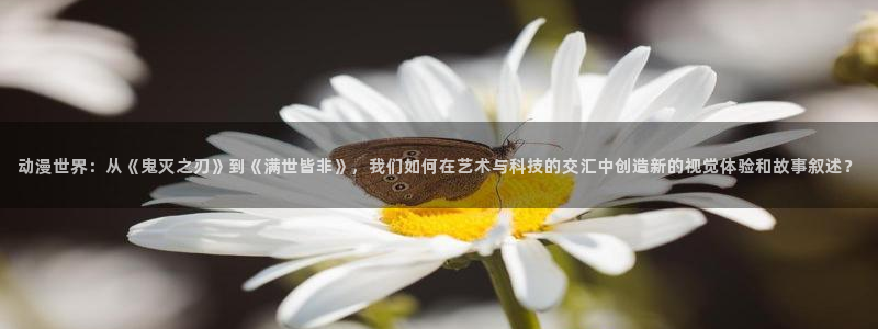58动漫网站官网首页：动漫世界：从《鬼灭之刃》到《满世皆非》，我们如何在艺术与科技的交汇中创造新的视觉体验和故事叙述？